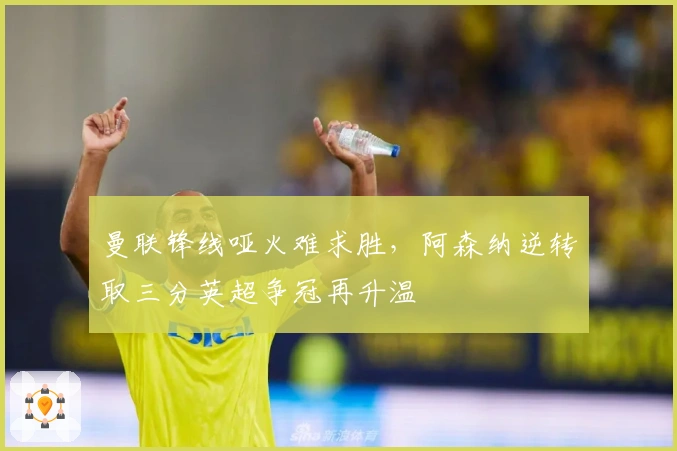 曼联锋线哑火难求胜，阿森纳逆转取三分英超争冠再升温