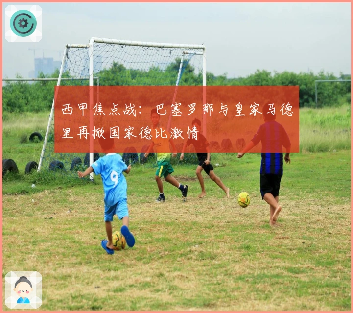 西甲焦点战：巴塞罗那与皇家马德里再掀国家德比激情