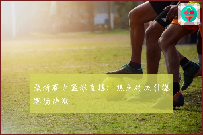 最新赛季篮球直播：焦点对决引爆赛场热潮