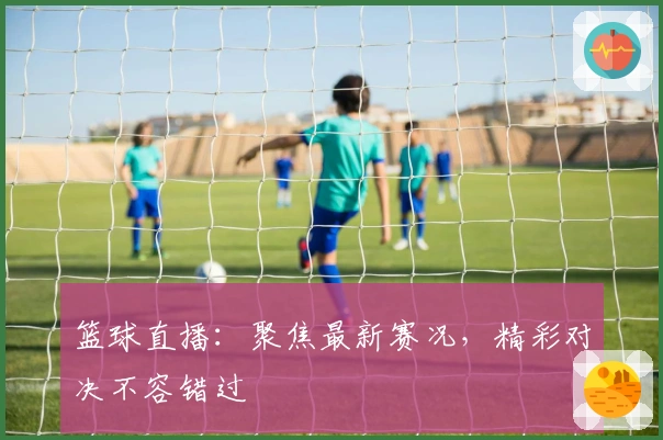 篮球直播：聚焦最新赛况，精彩对决不容错过