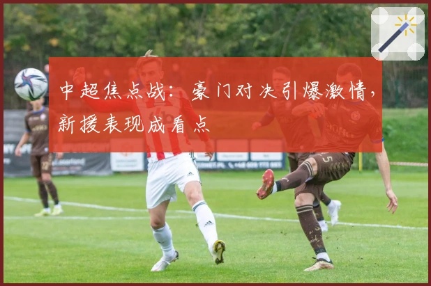 中超焦点战：豪门对决引爆激情，新援表现成看点