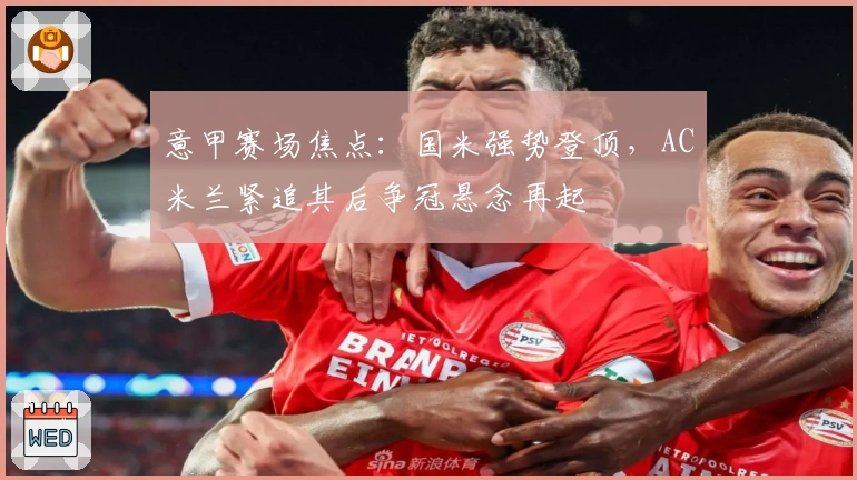 意甲赛场焦点：国米强势登顶，AC米兰紧追其后争冠悬念再起