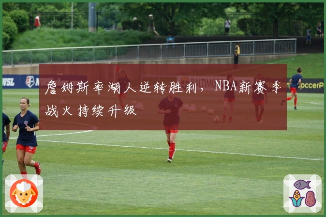 詹姆斯率湖人逆转胜利，NBA新赛季战火持续升级