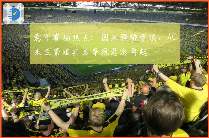 意甲赛场焦点：国米强势登顶，AC米兰紧追其后争冠悬念再起
