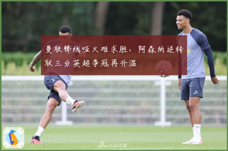 曼联锋线哑火难求胜，阿森纳逆转取三分英超争冠再升温