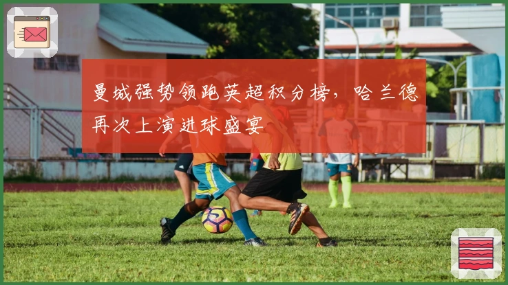 曼城强势领跑英超积分榜，哈兰德再次上演进球盛宴