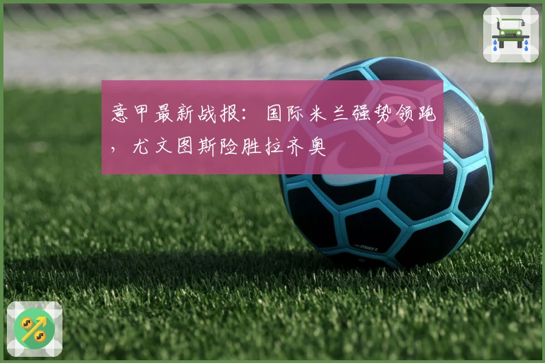意甲最新战报：国际米兰强势领跑，尤文图斯险胜拉齐奥